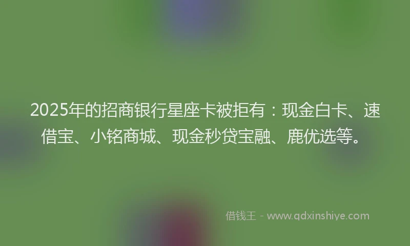 2025年的招商银行星座卡被拒有：现金白卡、速借宝、小铭商城、现金秒贷宝融、鹿优选等。