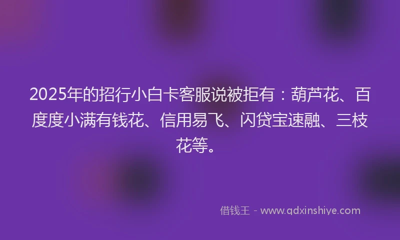 2025年的招行小白卡客服说被拒有：葫芦花、百度度小满有钱花、信用易飞、闪贷宝速融、三枝花等。