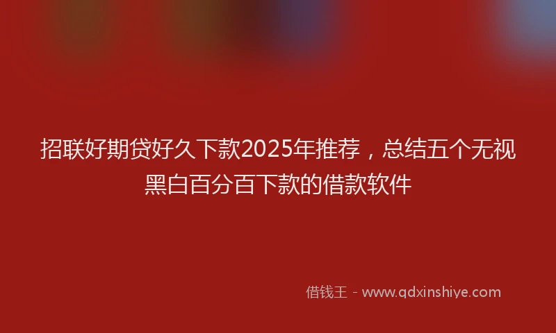 招联好期贷好久下款2025年推荐，总结五个无视黑白百分百下款的借款软件