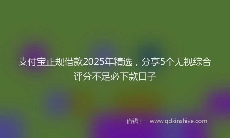 支付宝正规借款2025年精选，分享5个无视综合评分不足必下款口子