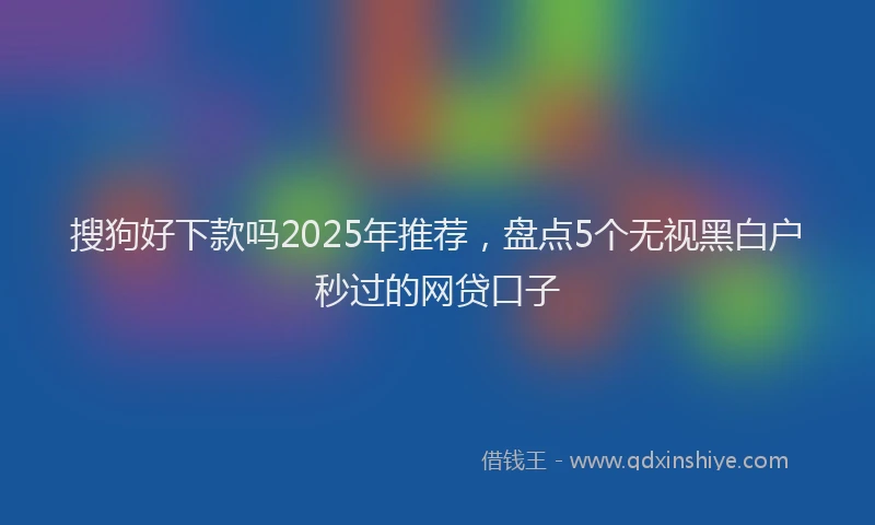 搜狗好下款吗2025年推荐，盘点5个无视黑白户秒过的网贷口子