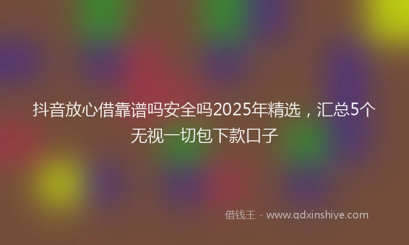 抖音放心借靠谱吗安全吗2025年精选，汇总5个无视一切包下款口子