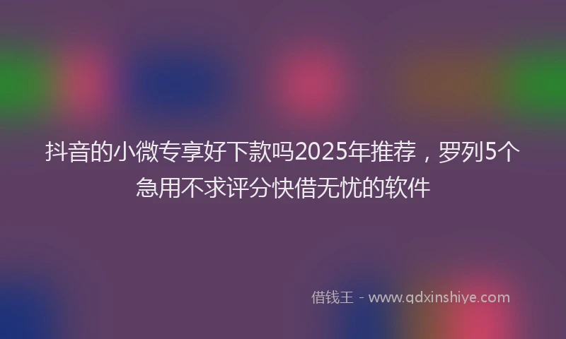 抖音的小微专享好下款吗2025年推荐，罗列5个急用不求评分快借无忧的软件