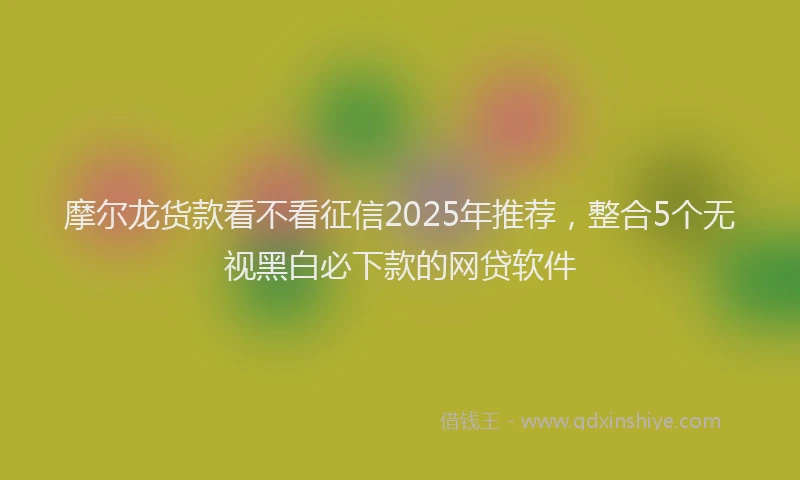 摩尔龙货款看不看征信2025年推荐，整合5个无视黑白必下款的网贷软件