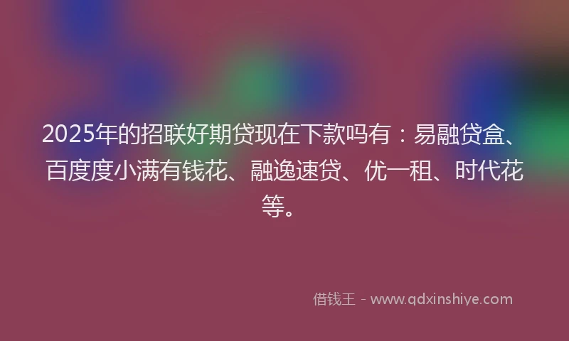 2025年的招联好期贷现在下款吗有：易融贷盒、百度度小满有钱花、融逸速贷、优一租、时代花等。