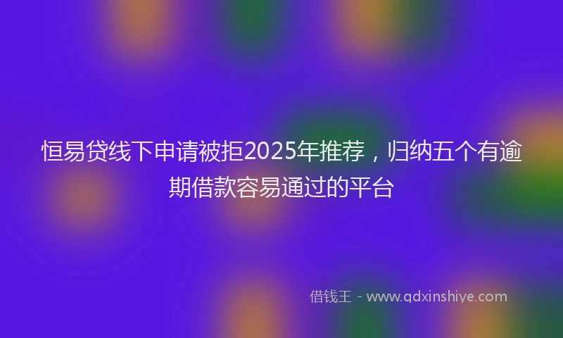 恒易贷线下申请被拒2025年推荐，归纳五个有逾期借款容易通过的平台