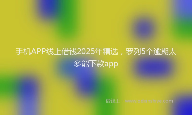 手机APP线上借钱2025年精选，罗列5个逾期太多能下款app
