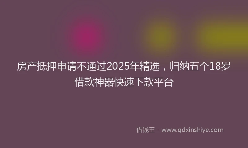 房产抵押申请不通过2025年精选，归纳五个18岁借款神器快速下款平台