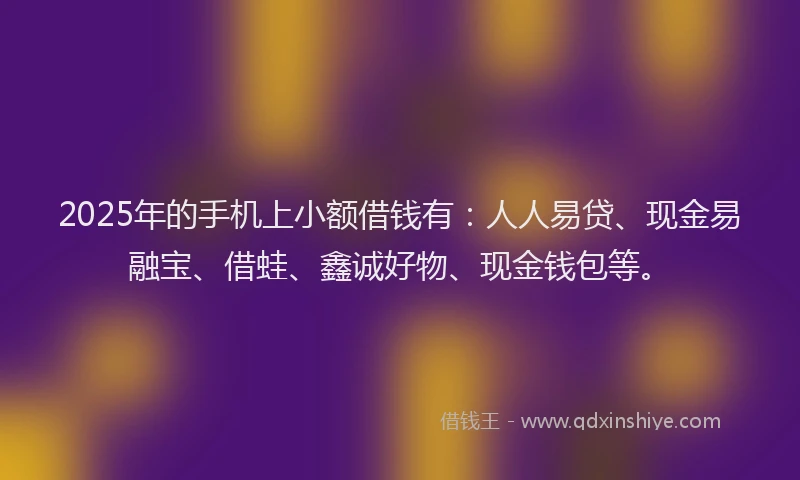 2025年的手机上小额借钱有：人人易贷、现金易融宝、借蛙、鑫诚好物、现金钱包等。