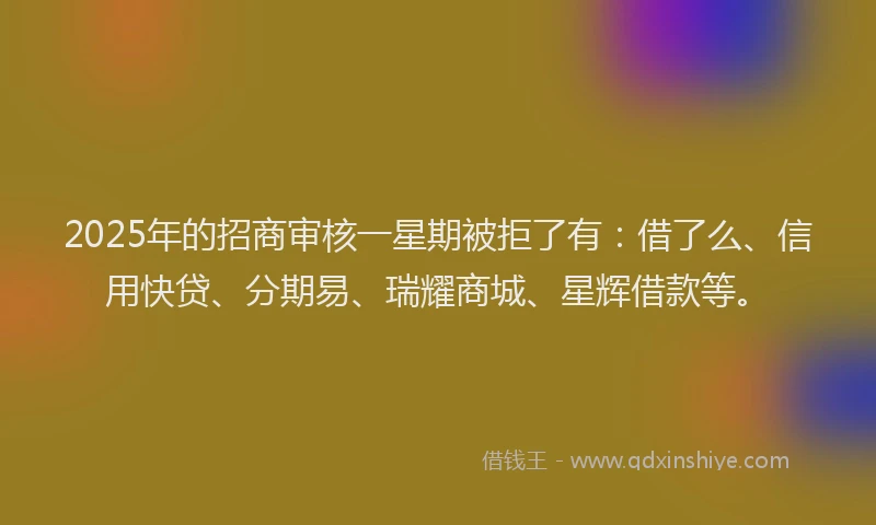 2025年的招商审核一星期被拒了有：借了么、信用快贷、分期易、瑞耀商城、星辉借款等。