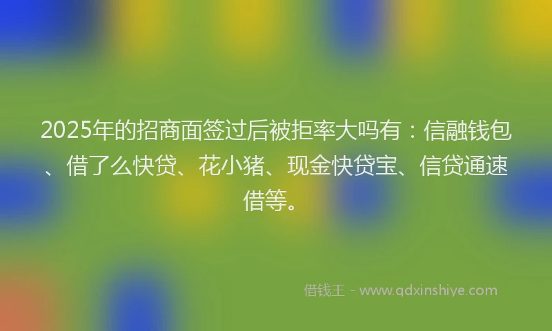 2025年的招商面签过后被拒率大吗有：信融钱包、借了么快贷、花小猪、现金快贷宝、信贷通速借等。