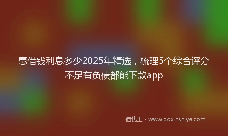 惠借钱利息多少2025年精选，梳理5个综合评分不足有负债都能下款app