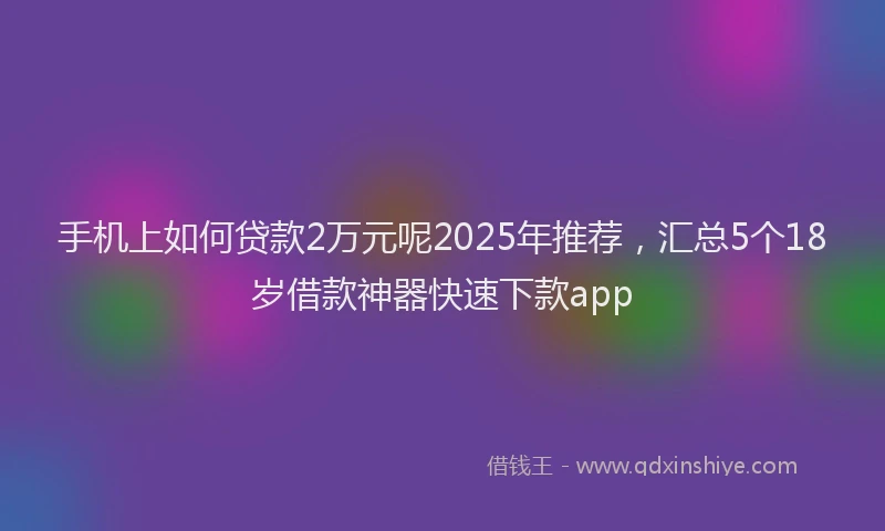 手机上如何贷款2万元呢2025年推荐，汇总5个18岁借款神器快速下款app