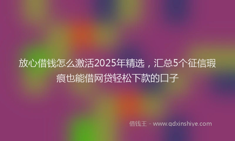 放心借钱怎么激活2025年精选，汇总5个征信瑕疵也能借网贷轻松下款的口子