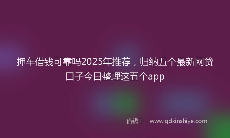押车借钱可靠吗2025年推荐，归纳五个最新网贷口子今日整理这五个app