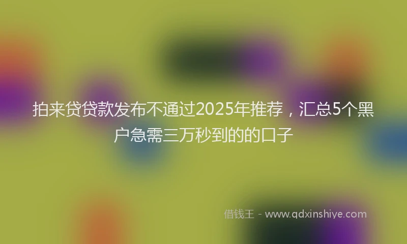 拍来贷贷款发布不通过2025年推荐，汇总5个黑户急需三万秒到的的口子