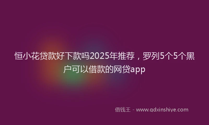 恒小花贷款好下款吗2025年推荐，罗列5个5个黑户可以借款的网贷app