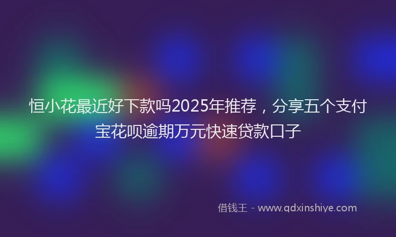 恒小花最近好下款吗2025年推荐，分享五个支付宝花呗逾期万元快速贷款口子
