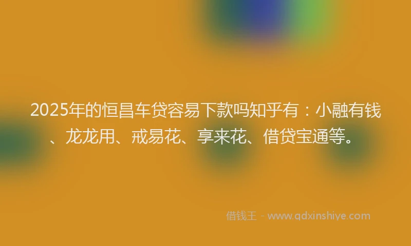 2025年的恒昌车贷容易下款吗知乎有：小融有钱、龙龙用、戒易花、享来花、借贷宝通等。