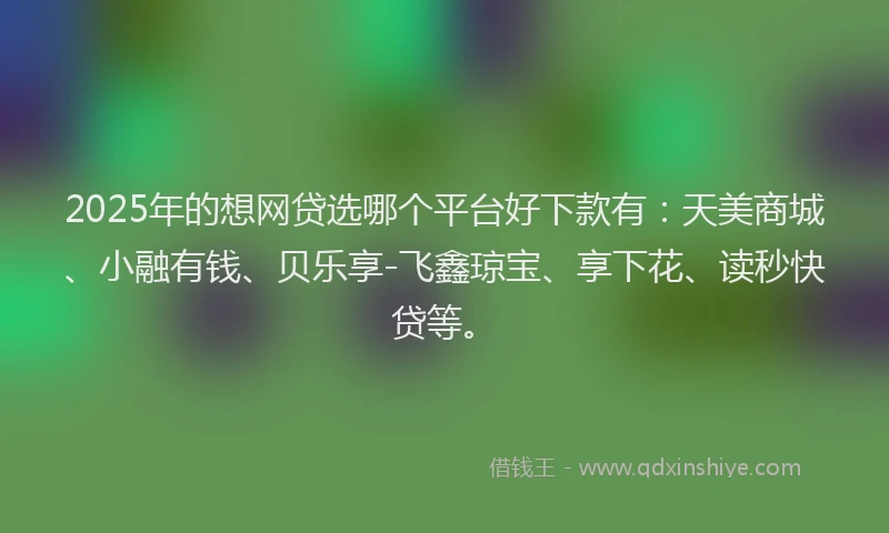 2025年的想网贷选哪个平台好下款有：天美商城、小融有钱、贝乐享-飞鑫琼宝、享下花、读秒快贷等。