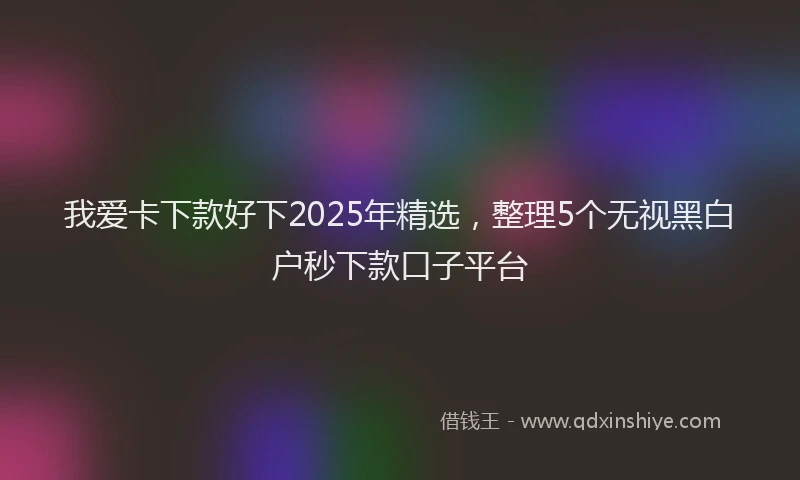 我爱卡下款好下2025年精选，整理5个无视黑白户秒下款口子平台