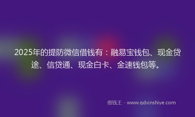 2025年的提防微信借钱有：融易宝钱包、现金贷途、信贷通、现金白卡、金速钱包等。