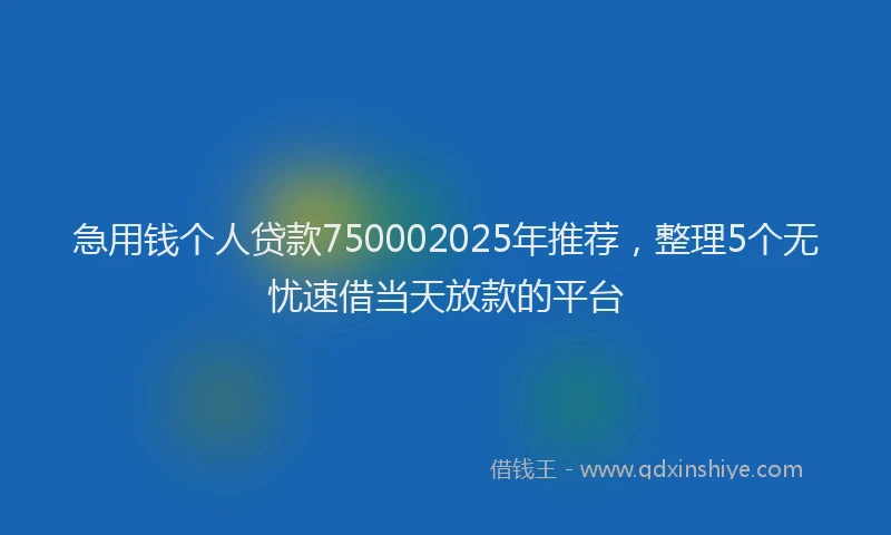急用钱个人贷款750002025年推荐，整理5个无忧速借当天放款的平台