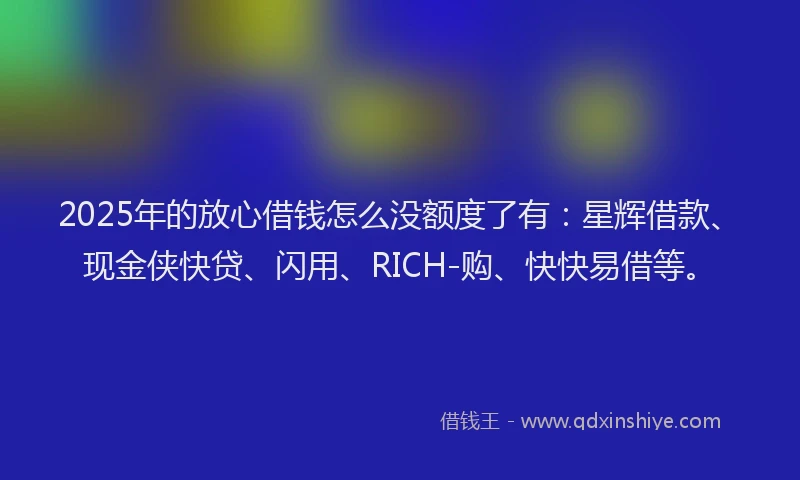 2025年的放心借钱怎么没额度了有：星辉借款、现金侠快贷、闪用、RICH-购、快快易借等。
