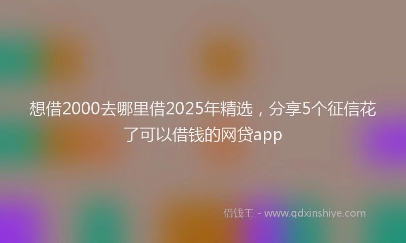 想借2000去哪里借2025年精选，分享5个征信花了可以借钱的网贷app