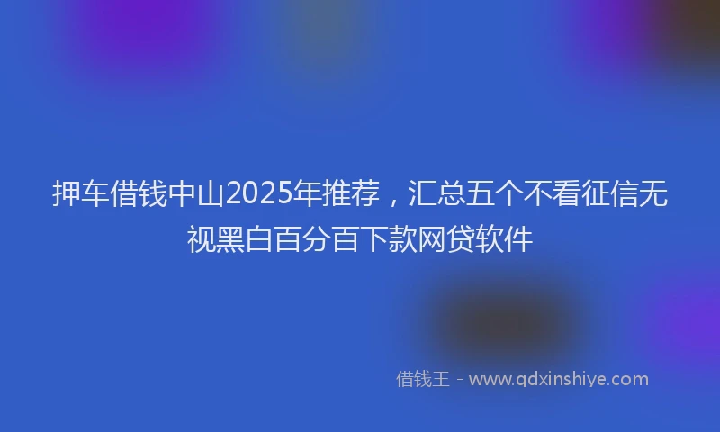 押车借钱中山2025年推荐，汇总五个不看征信无视黑白百分百下款网贷软件
