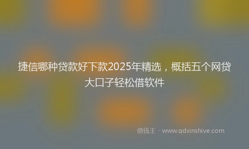 捷信哪种贷款好下款2025年精选，概括五个网贷大口子轻松借软件