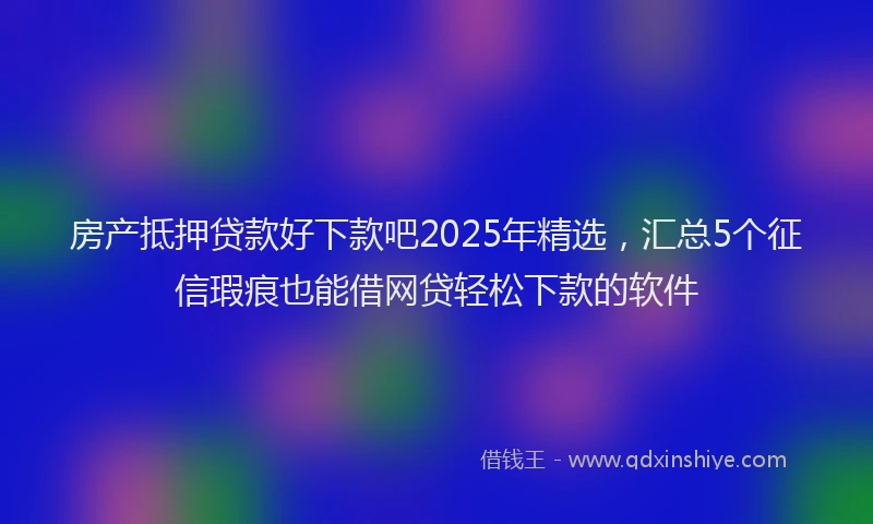 房产抵押贷款好下款吧2025年精选，汇总5个征信瑕疵也能借网贷轻松下款的软件