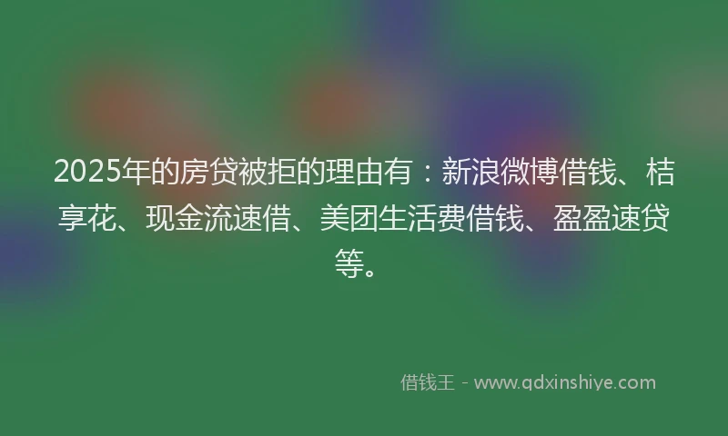 2025年的房贷被拒的理由有：新浪微博借钱、桔享花、现金流速借、美团生活费借钱、盈盈速贷等。