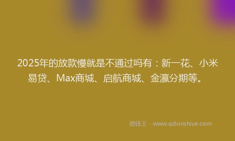 2025年的放款慢就是不通过吗有：新一花、小米易贷、Max商城、启航商城、金瀛分期等。