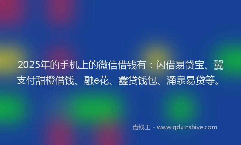 2025年的手机上的微信借钱有：闪借易贷宝、翼支付甜橙借钱、融e花、鑫贷钱包、涌泉易贷等。