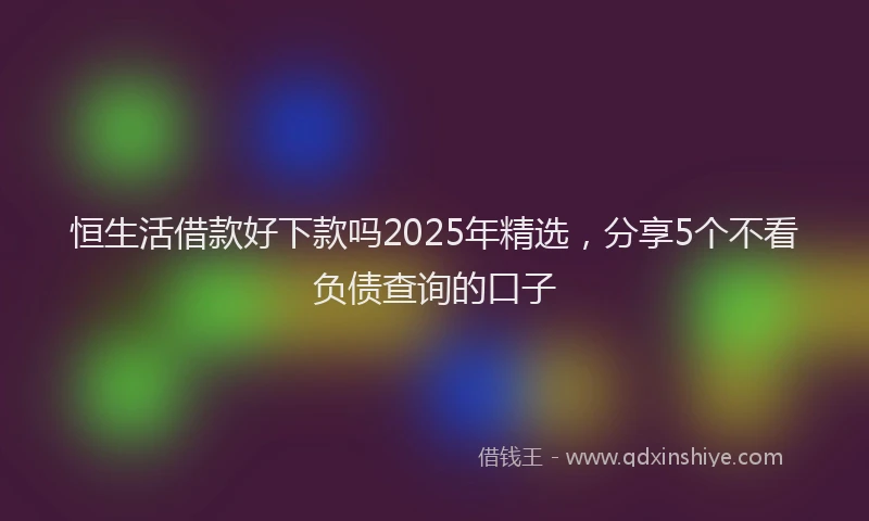 恒生活借款好下款吗2025年精选，分享5个不看负债查询的口子