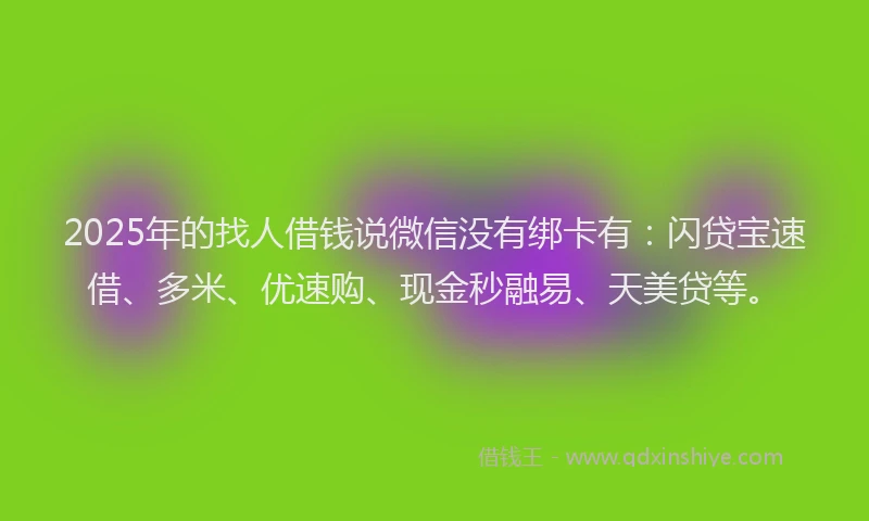 2025年的找人借钱说微信没有绑卡有：闪贷宝速借、多米、优速购、现金秒融易、天美贷等。