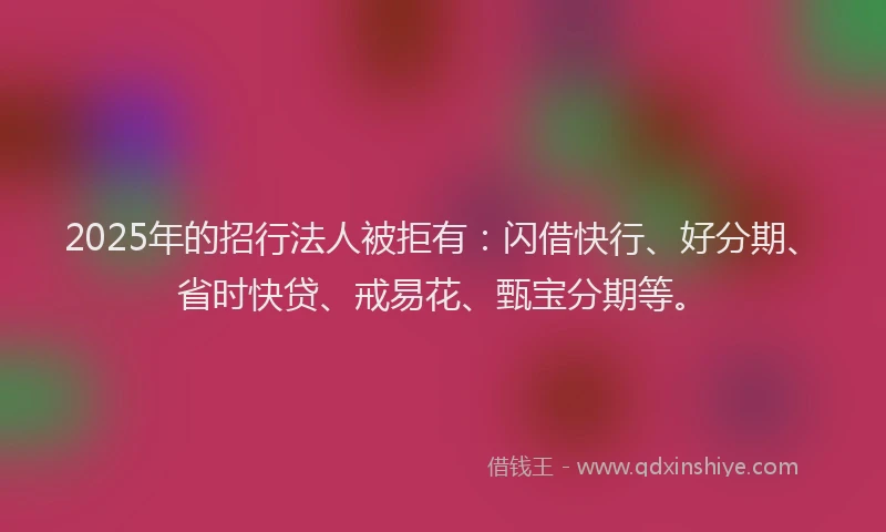 2025年的招行法人被拒有：闪借快行、好分期、省时快贷、戒易花、甄宝分期等。