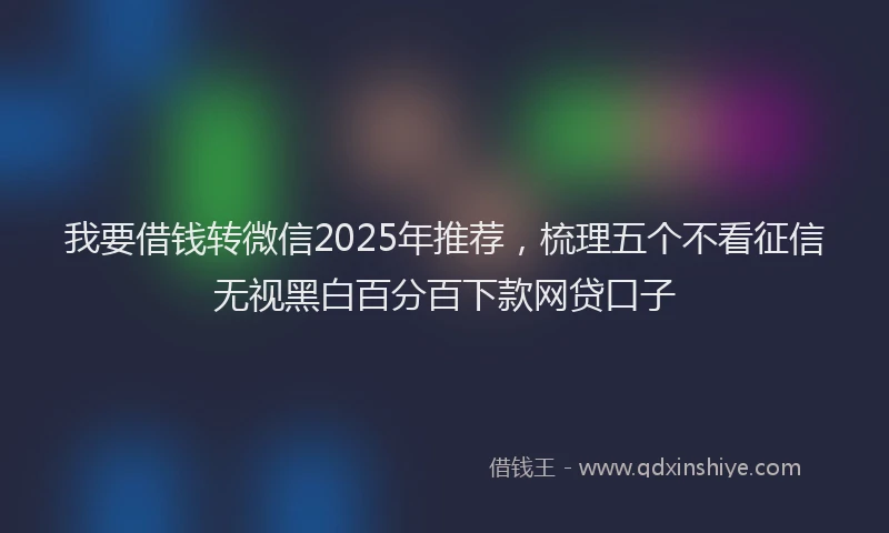 我要借钱转微信2025年推荐，梳理五个不看征信无视黑白百分百下款网贷口子