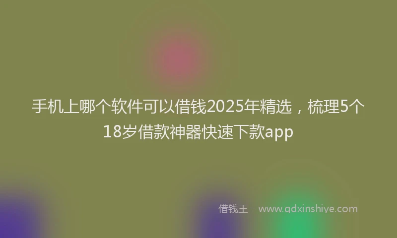 手机上哪个软件可以借钱2025年精选，梳理5个18岁借款神器快速下款app