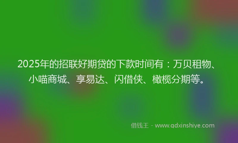 2025年的招联好期贷的下款时间有：万贝租物、小喵商城、享易达、闪借侠、橄榄分期等。