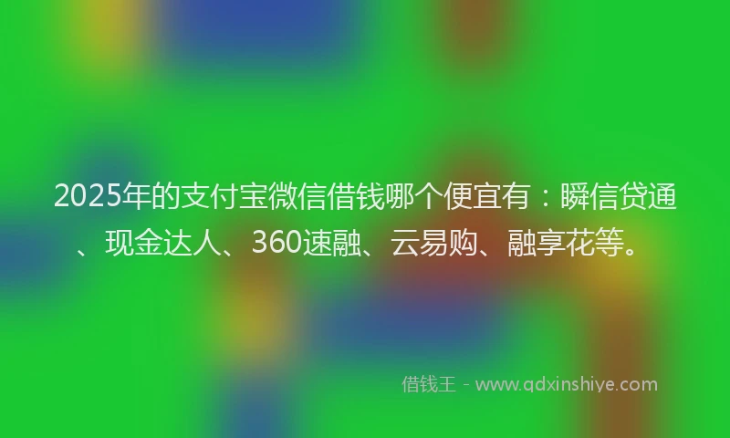 2025年的支付宝微信借钱哪个便宜有：瞬信贷通、现金达人、360速融、云易购、融享花等。