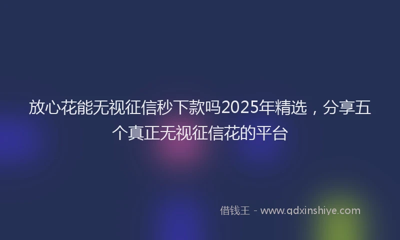 放心花能无视征信秒下款吗2025年精选，分享五个真正无视征信花的平台