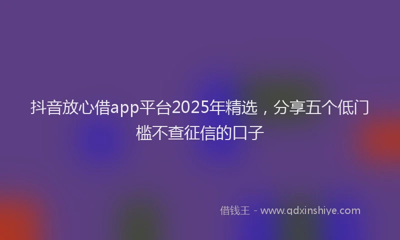 抖音放心借app平台2025年精选，分享五个低门槛不查征信的口子