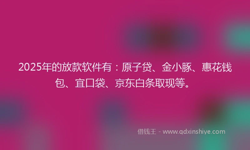2025年的放款软件有：原子贷、金小豚、惠花钱包、宜口袋、京东白条取现等。