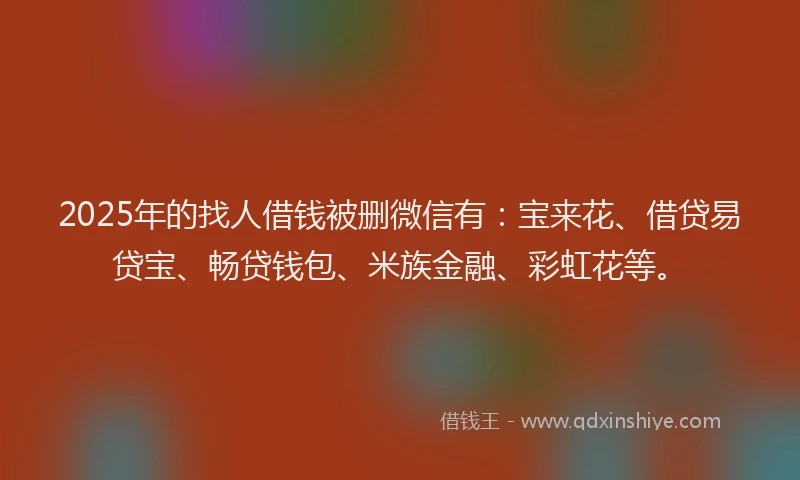 2025年的找人借钱被删微信有：宝来花、借贷易贷宝、畅贷钱包、米族金融、彩虹花等。
