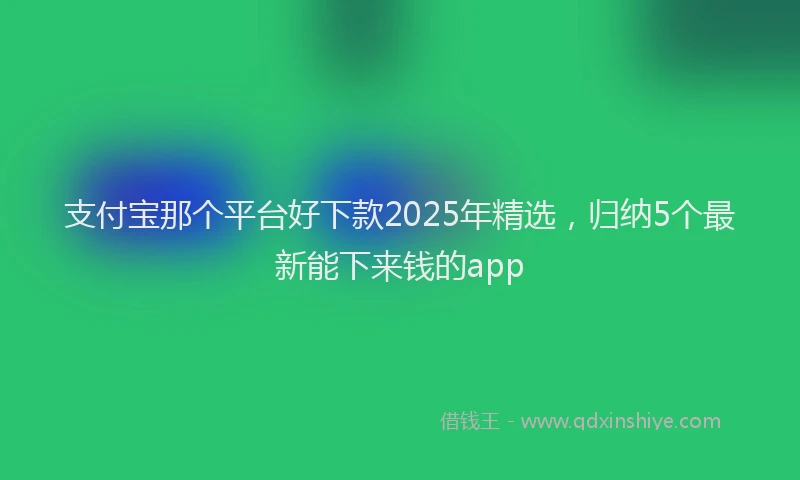 支付宝那个平台好下款2025年精选，归纳5个最新能下来钱的app