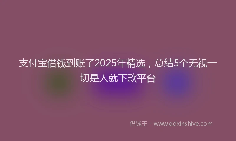 支付宝借钱到账了2025年精选，总结5个无视一切是人就下款平台