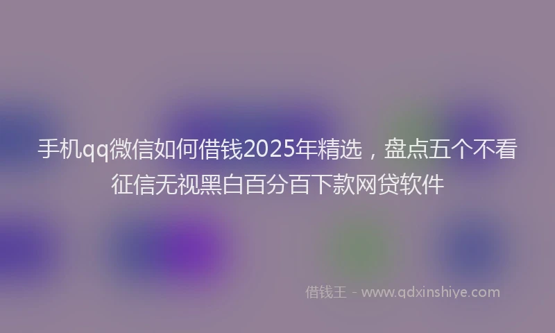 手机qq微信如何借钱2025年精选，盘点五个不看征信无视黑白百分百下款网贷软件