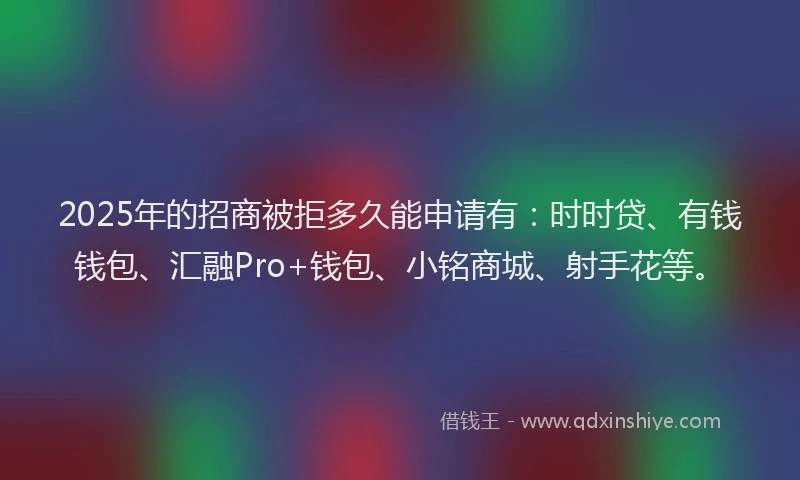 2025年的招商被拒多久能申请有：时时贷、有钱钱包、汇融Pro+钱包、小铭商城、射手花等。